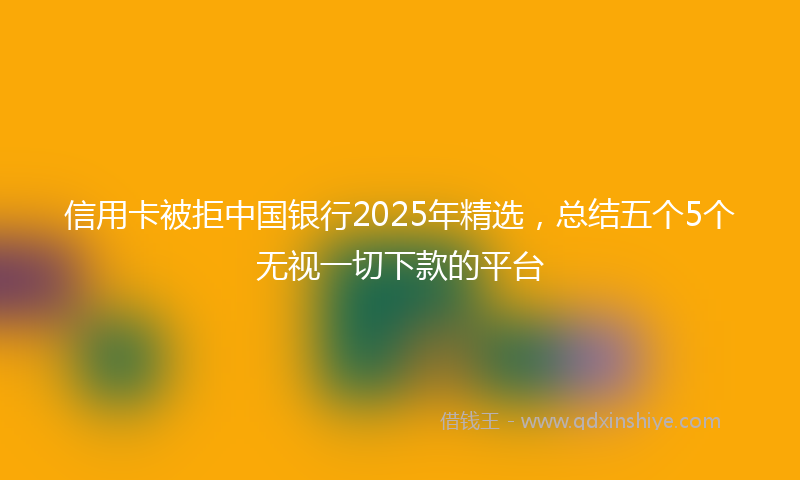信用卡被拒中国银行2025年精选，总结五个5个无视一切下款的平台