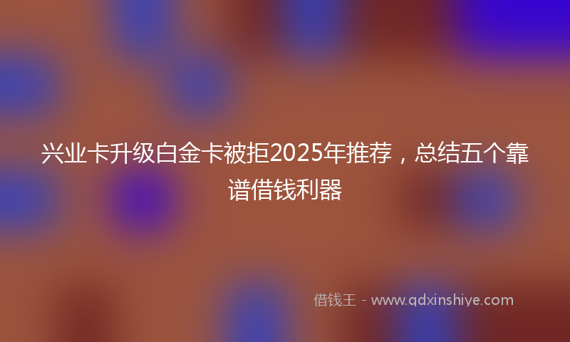 兴业卡升级白金卡被拒2025年推荐，总结五个靠谱借钱利器