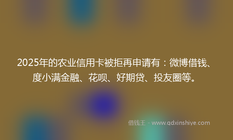 2025年的农业信用卡被拒再申请有：微博借钱、度小满金融、花呗、好期贷、投友圈等。