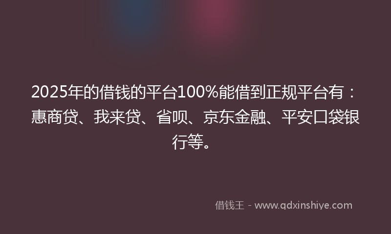 2025年的借钱的平台100%能借到正规平台有：惠商贷、我来贷、省呗、京东金融、平安口袋银行等。