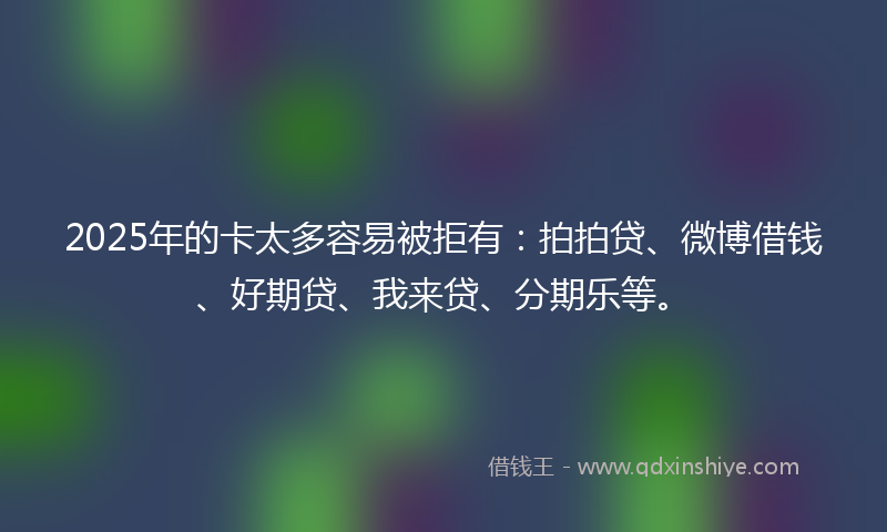 2025年的卡太多容易被拒有：拍拍贷、微博借钱、好期贷、我来贷、分期乐等。