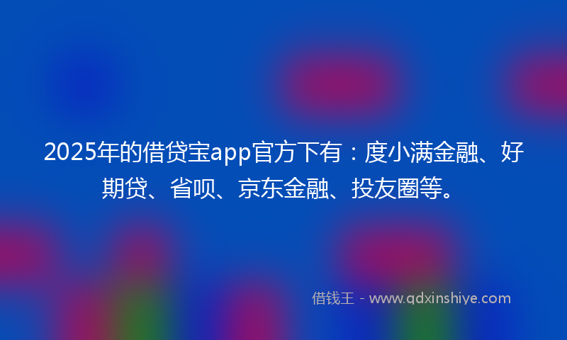 2025年的借贷宝app官方下有：度小满金融、好期贷、省呗、京东金融、投友圈等。