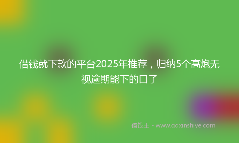 借钱就下款的平台2025年推荐，归纳5个高炮无视逾期能下的口子
