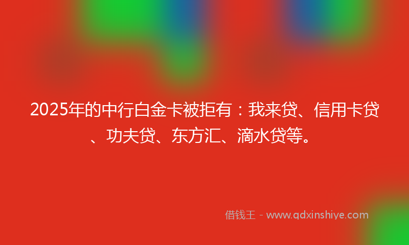 2025年的中行白金卡被拒有：我来贷、信用卡贷、功夫贷、东方汇、滴水贷等。