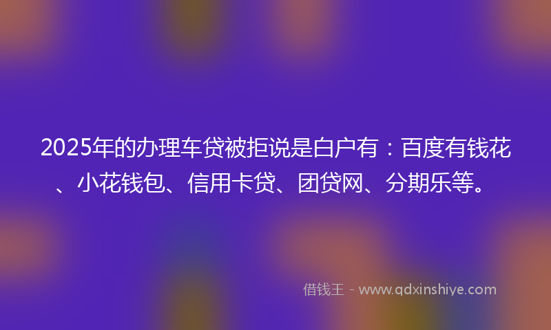 2025年的办理车贷被拒说是白户有：百度有钱花、小花钱包、信用卡贷、团贷网、分期乐等。