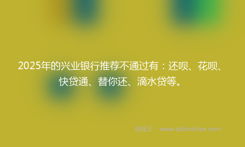 2025年的兴业银行推荐不通过有：还呗、花呗、快贷通、替你还、滴水贷等。