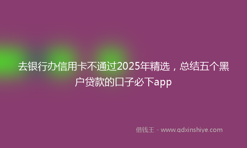去银行办信用卡不通过2025年精选，总结五个黑户贷款的口子必下app