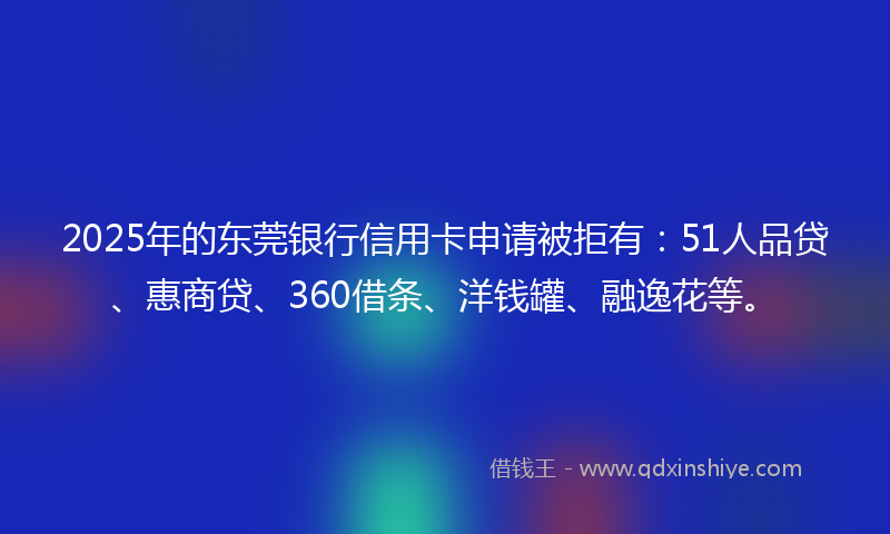 2025年的东莞银行信用卡申请被拒有:51人品贷、惠商贷、360借条、洋钱罐、融逸花等。