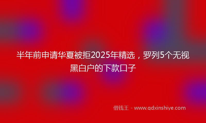 半年前申请华夏被拒2025年精选，罗列5个无视黑白户的下款口子