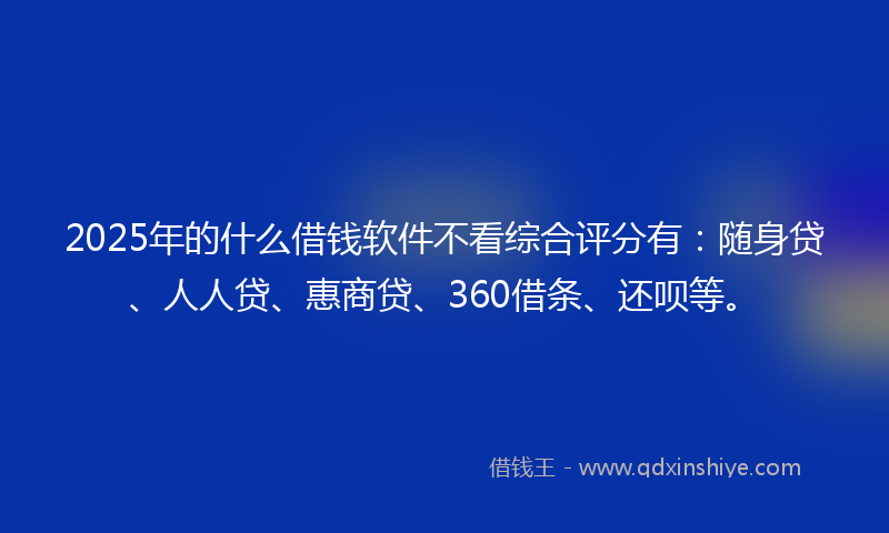 2025年的什么借钱软件不看综合评分有：随身贷、人人贷、惠商贷、360借条、还呗等。