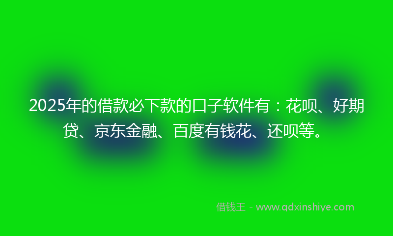 2025年的借款必下款的口子软件有：花呗、好期贷、京东金融、百度有钱花、还呗等。