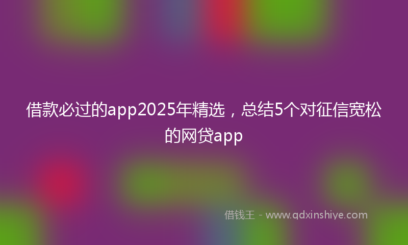 借款必过的app2025年精选，总结5个对征信宽松的网贷app