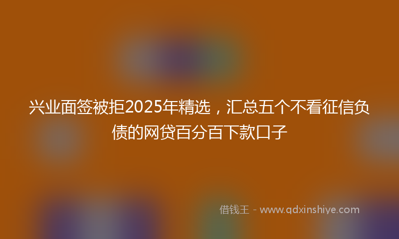兴业面签被拒2025年精选，汇总五个不看征信负债的网贷百分百下款口子