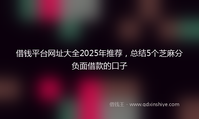借钱平台网址大全2025年推荐，总结5个芝麻分负面借款的口子