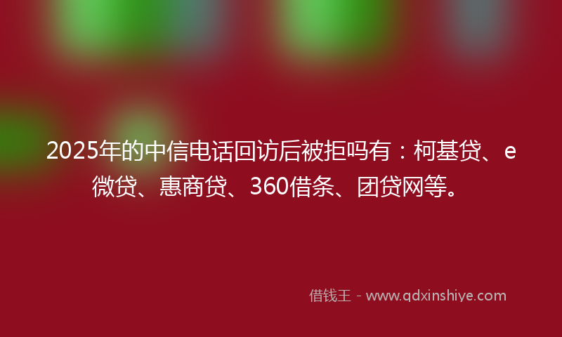 2025年的中信电话回访后被拒吗有：柯基贷、e微贷、惠商贷、360借条、团贷网等。