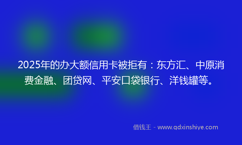 2025年的办大额信用卡被拒有：东方汇、中原消费金融、团贷网、平安口袋银行、洋钱罐等。