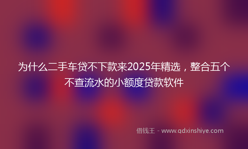 为什么二手车贷不下款来2025年精选，整合五个不查流水的小额度贷款软件