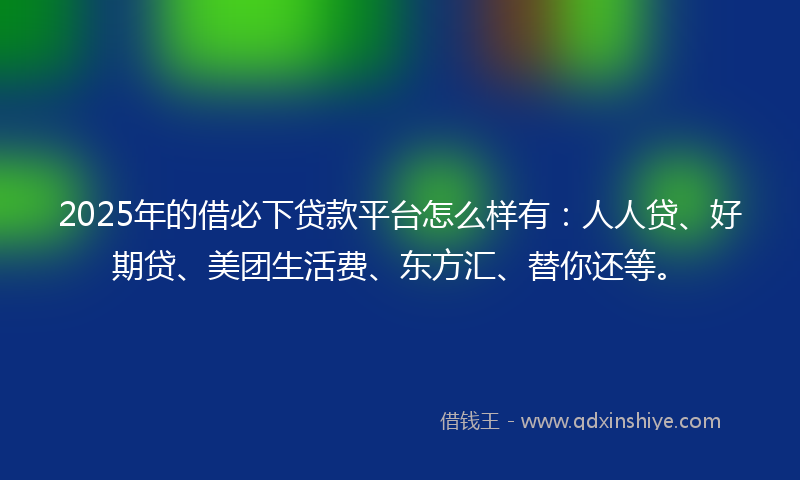 2025年的借必下贷款平台怎么样有：人人贷、好期贷、美团生活费、东方汇、替你还等。
