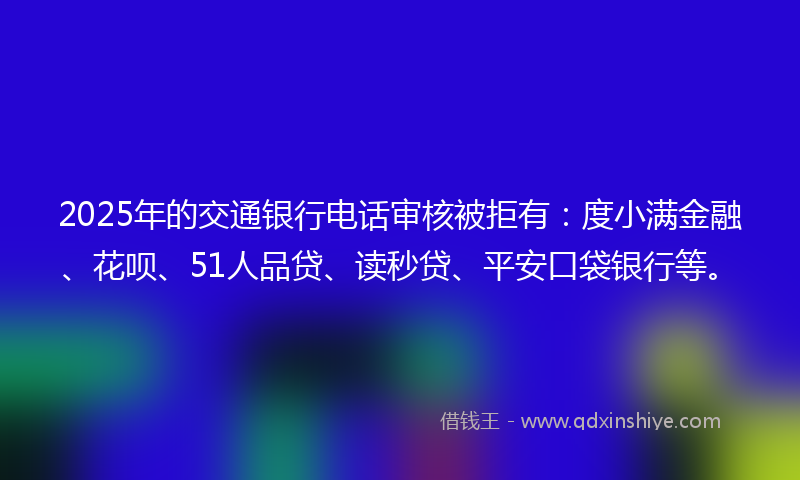 2025年的交通银行电话审核被拒有：度小满金融、花呗、51人品贷、读秒贷、平安口袋银行等。