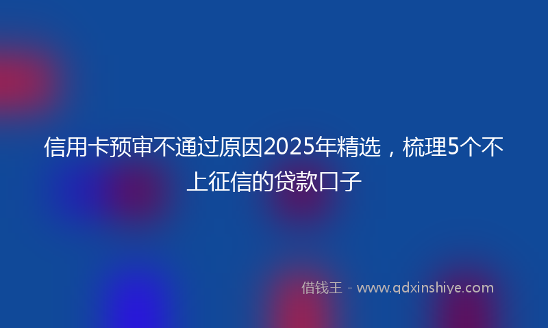 信用卡预审不通过原因2025年精选，梳理5个不上征信的贷款口子