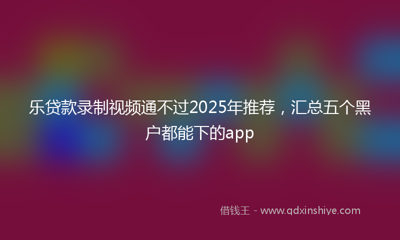 乐贷款录制视频通不过2025年推荐，汇总五个黑户都能下的app