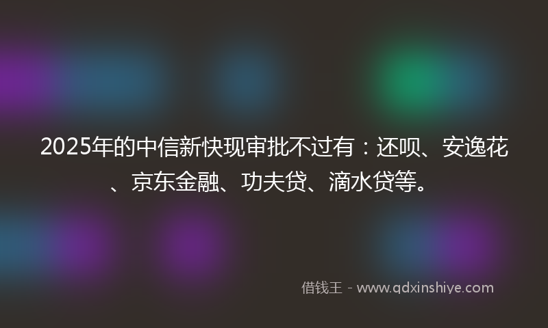 2025年的中信新快现审批不过有：还呗、安逸花、京东金融、功夫贷、滴水贷等。