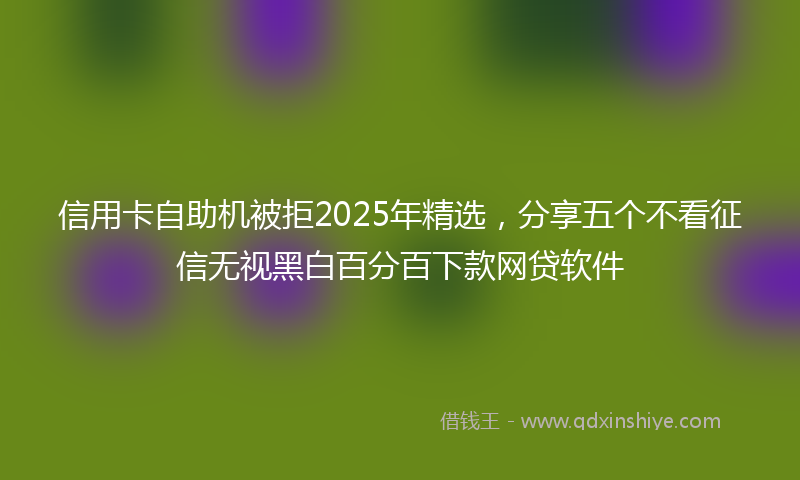 信用卡自助机被拒2025年精选，分享五个不看征信无视黑白百分百下款网贷软件