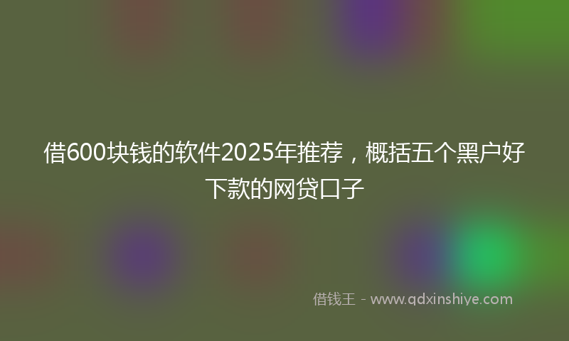 借600块钱的软件2025年推荐，概括五个黑户好下款的网贷口子