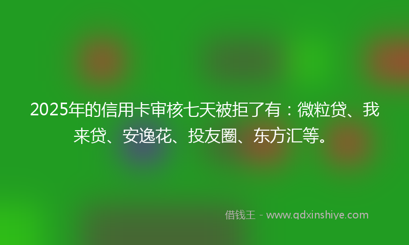 2025年的信用卡审核七天被拒了有：微粒贷、我来贷、安逸花、投友圈、东方汇等。