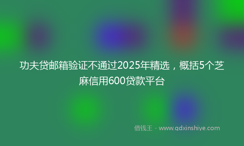 功夫贷邮箱验证不通过2025年精选，概括5个芝麻信用600贷款平台