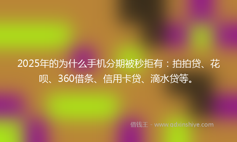 2025年的为什么手机分期被秒拒有:拍拍贷、花呗、360借条、信用卡贷、滴水贷等。