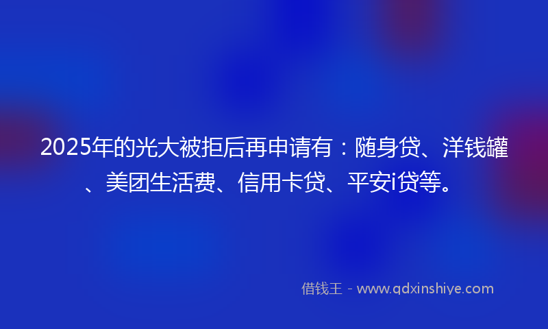 2025年的光大被拒后再申请有：随身贷、洋钱罐、美团生活费、信用卡贷、平安i贷等。