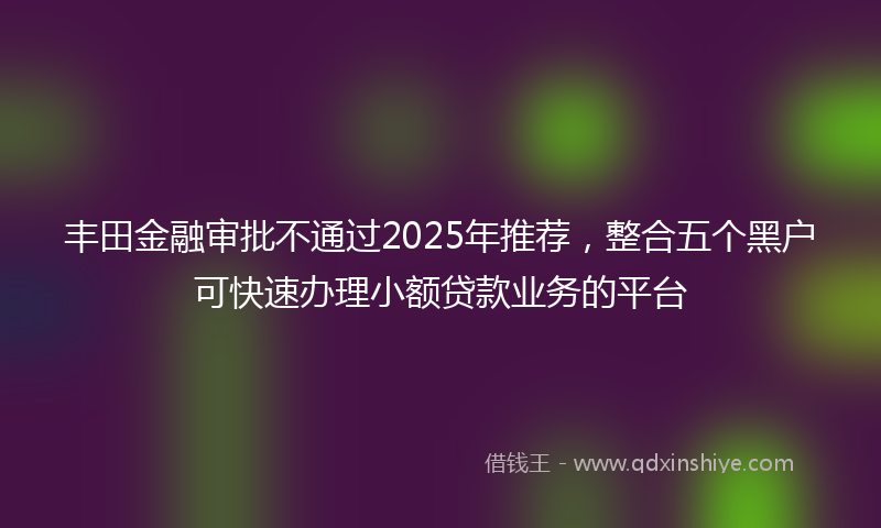 丰田金融审批不通过2025年推荐，整合五个黑户可快速办理小额贷款业务的平台
