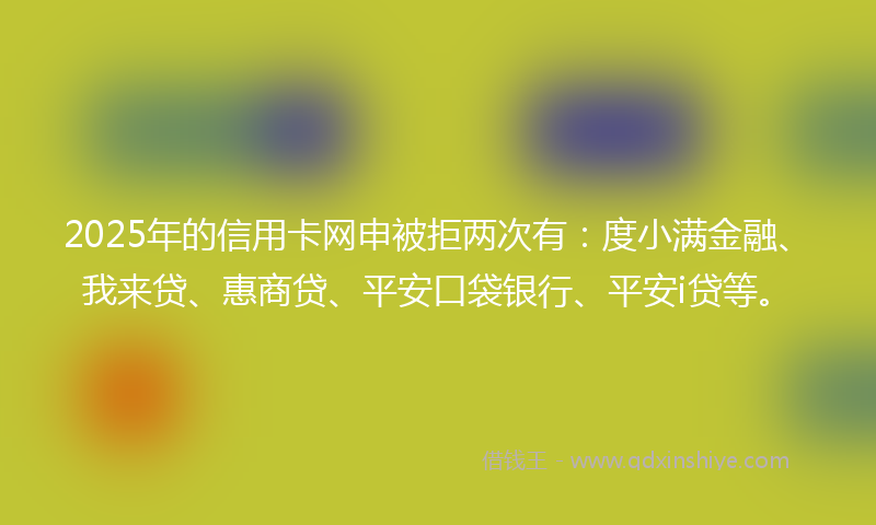2025年的信用卡网申被拒两次有：度小满金融、我来贷、惠商贷、平安口袋银行、平安i贷等。