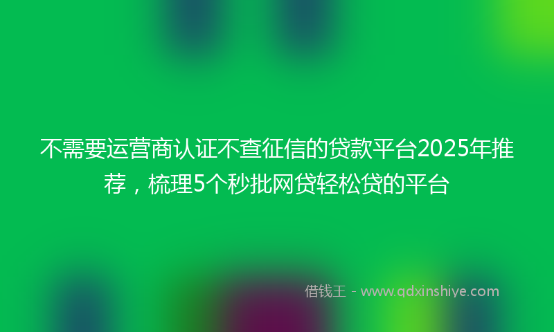 不需要运营商认证不查征信的贷款平台2025年推荐，梳理5个秒批网贷轻松贷的平台