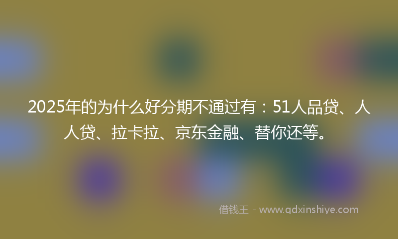 2025年的为什么好分期不通过有：51人品贷、人人贷、拉卡拉、京东金融、替你还等。
