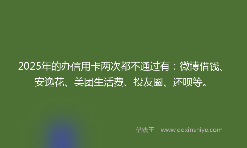 2025年的办信用卡两次都不通过有：微博借钱、安逸花、美团生活费、投友圈、还呗等。