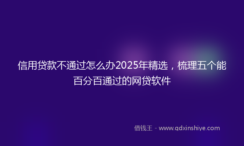 信用贷款不通过怎么办2025年精选，梳理五个能百分百通过的网贷软件