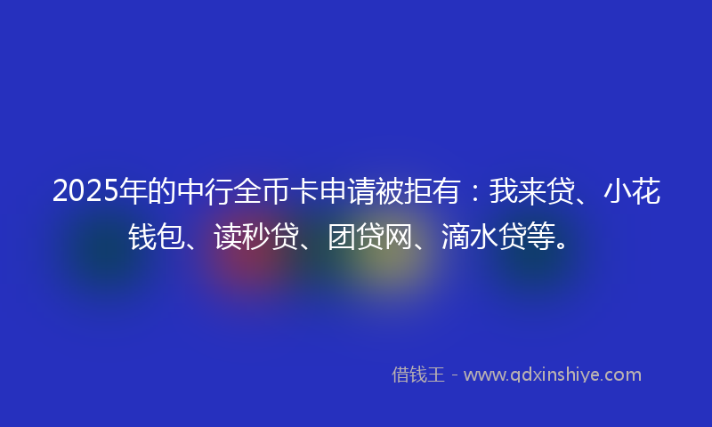 2025年的中行全币卡申请被拒有：我来贷、小花钱包、读秒贷、团贷网、滴水贷等。