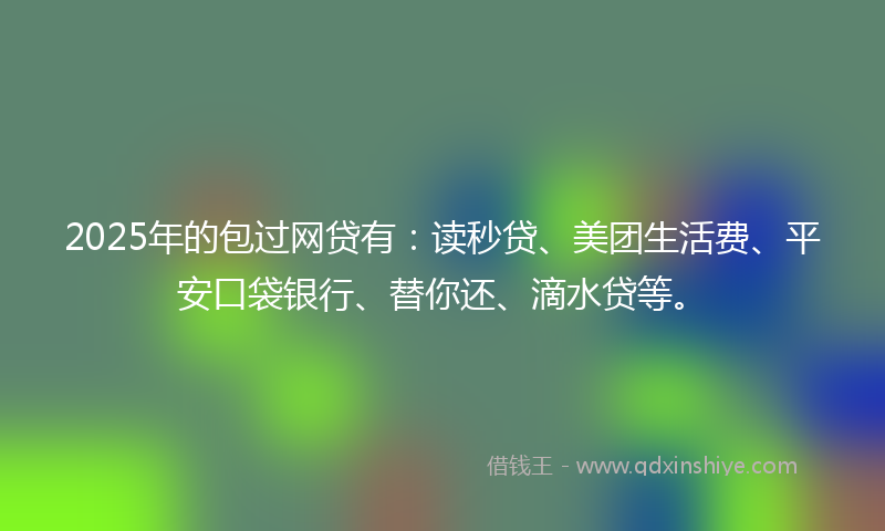 2025年的包过网贷有：读秒贷、美团生活费、平安口袋银行、替你还、滴水贷等。