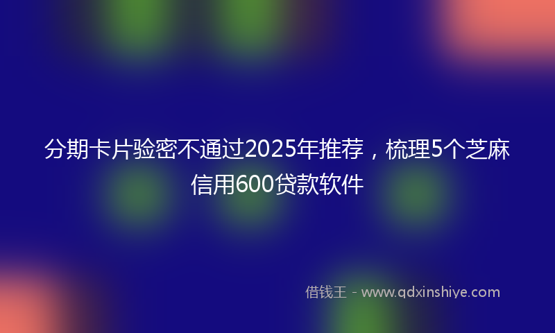 分期卡片验密不通过2025年推荐，梳理5个芝麻信用600贷款软件
