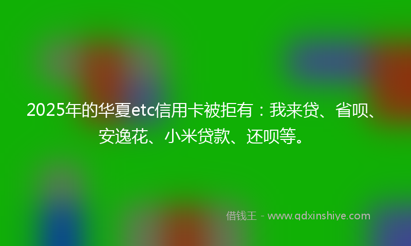 2025年的华夏etc信用卡被拒有：我来贷、省呗、安逸花、小米贷款、还呗等。