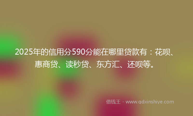 2025年的信用分590分能在哪里贷款有：花呗、惠商贷、读秒贷、东方汇、还呗等。
