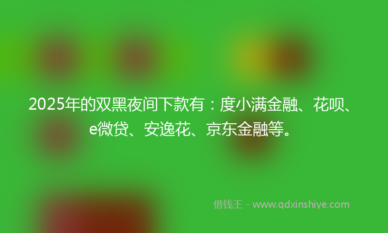 2025年的双黑夜间下款有：度小满金融、花呗、e微贷、安逸花、京东金融等。