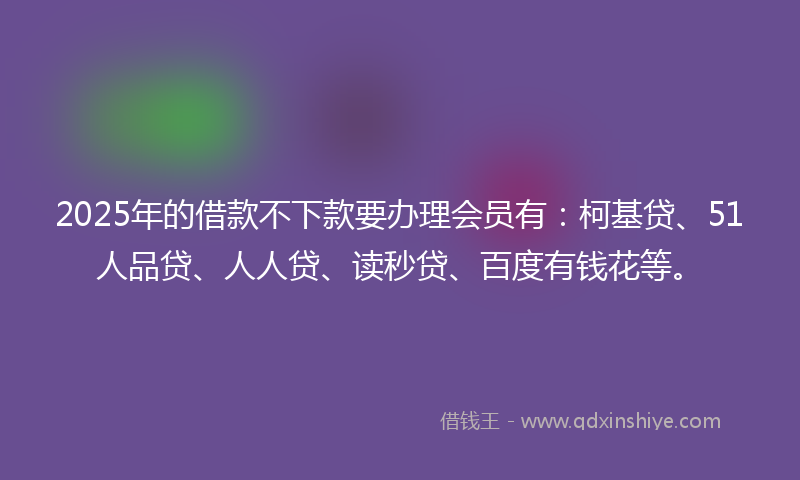 2025年的借款不下款要办理会员有：柯基贷、51人品贷、人人贷、读秒贷、百度有钱花等。