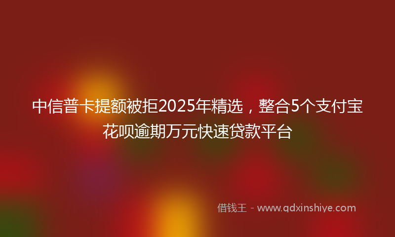 中信普卡提额被拒2025年精选，整合5个支付宝花呗逾期万元快速贷款平台