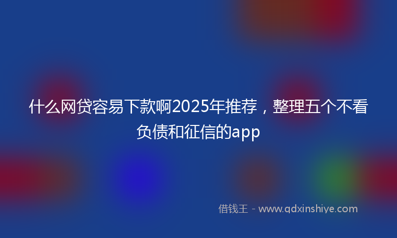 什么网贷容易下款啊2025年推荐，整理五个不看负债和征信的app