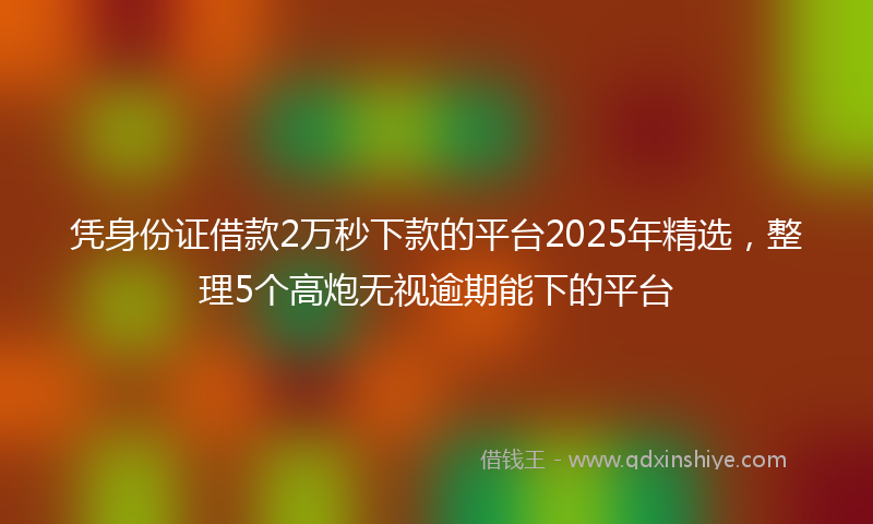 凭身份证借款2万秒下款的平台2025年精选，整理5个高炮无视逾期能下的平台