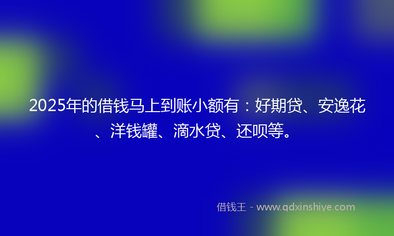 2025年的借钱马上到账小额有：好期贷、安逸花、洋钱罐、滴水贷、还呗等。