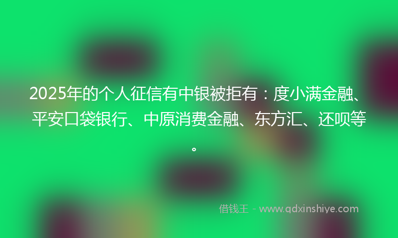 2025年的个人征信有中银被拒有：度小满金融、平安口袋银行、中原消费金融、东方汇、还呗等。